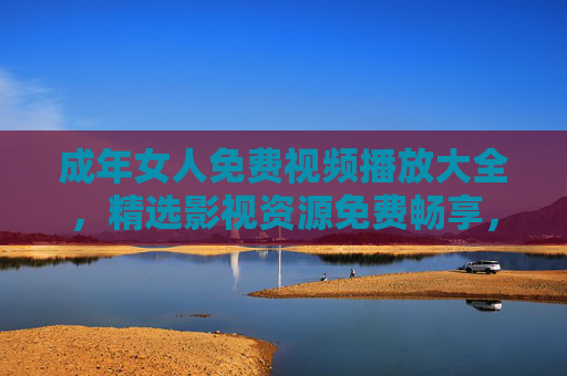 成年女人免费视频播放大全,精选影视资源免费畅享,解锁每一刻惬意休闲时光,成年女人免费精选视频,畅享惬意休闲时光 成年女人免费视频播放大全,精选影视资源免费畅享,解锁每一刻惬意休闲时光,成年女人免费精选视频,畅享惬意休闲时光