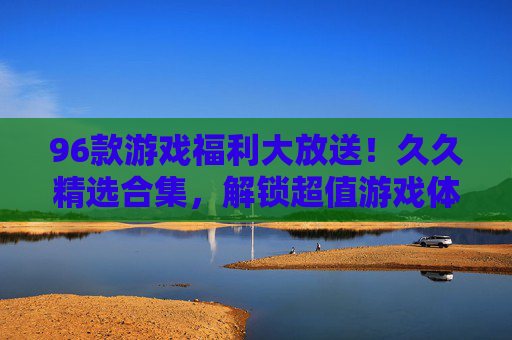 96款游戏福利大放送！久久精选合集，解锁超值游戏体验，错过再等一年！96款游戏福利大放送！久久精选合集，错过再等一年！