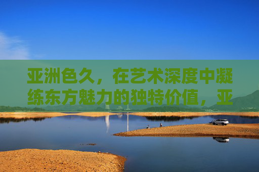 亚洲色久,在艺术深度中凝练东方魅力的独特价值,亚洲色久,艺术深度凝练东方魅力独特价值 亚洲色久,在艺术深度中凝练东方魅力的独特价值,亚洲色久,艺术深度凝练东方魅力独特价值
