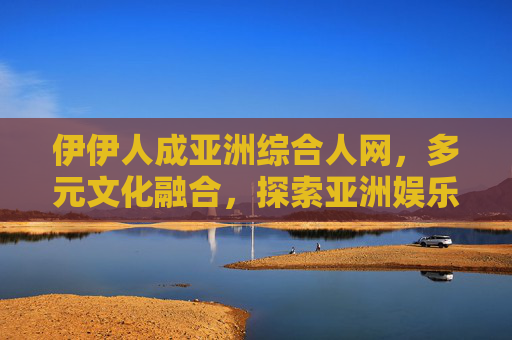 伊伊人成亚洲综合人网，多元文化融合，探索亚洲娱乐新视野，尽享独特魅力，伊伊人，亚洲综合人网，多元文化融合的娱乐新视野