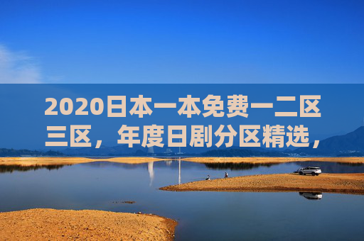 2020日本一本免费一二区三区，年度日剧分区精选，免费追剧即刻启程，2020日本日剧免费分区精选，即刻追剧启程