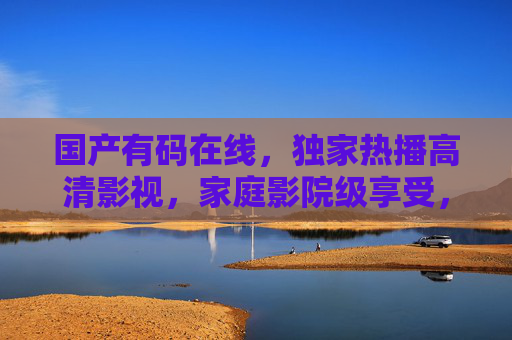 国产有码在线,独家热播高清影视,家庭影院级享受,随时随地畅看精彩剧情,国产独家高清家庭影院,随时随地畅享热播剧情 国产有码在线,独家热播高清影视,家庭影院级享受,随时随地畅看精彩剧情,国产独家高清家庭影院,随时随地畅享热播剧情
