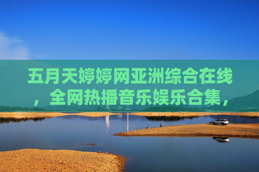 五月天婷婷网亚洲综合在线,全网热播音乐娱乐合集,即刻畅享精彩视听盛宴!五月天婷婷网亚洲综合在线,全网热播音乐娱乐视听盛宴 五月天婷婷网亚洲综合在线,全网热播音乐娱乐合集,即刻畅享精彩视听盛宴!五月天婷婷网亚洲综合在线,全网热播音乐娱乐视听盛宴