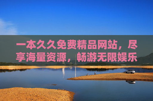 一本久久免费精品网站，尽享海量资源，畅游无限娱乐空间，久久免费精品站，畅享海量娱乐资源
