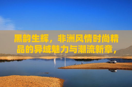 黑韵生辉,非洲风情时尚精品的异域魅力与潮流新章,黑韵生辉,非洲风情时尚的异域魅力与潮流新章 黑韵生辉,非洲风情时尚精品的异域魅力与潮流新章,黑韵生辉,非洲风情时尚的异域魅力与潮流新章
