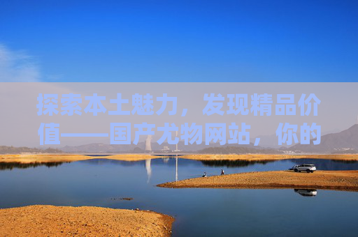 探索本土魅力,发现精品价值——国产尤物网站,你的期待与好奇之选,国产尤物网站,探索本土魅力,发现精品期待之选 探索本土魅力,发现精品价值——国产尤物网站,你的期待与好奇之选,国产尤物网站,探索本土魅力,发现精品期待之选