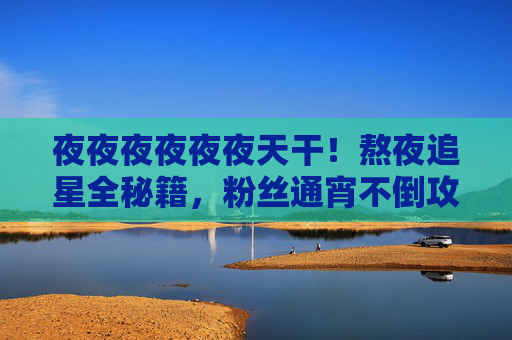 夜夜夜夜夜夜天干!熬夜追星全秘籍,粉丝通宵不倒攻略,健康追星才是王道,熬夜追星全秘籍,健康通宵才是王道 夜夜夜夜夜夜天干!熬夜追星全秘籍,粉丝通宵不倒攻略,健康追星才是王道,熬夜追星全秘籍,健康通宵才是王道