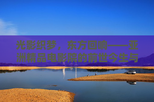 光影织梦,东方回响——亚洲精品电影院的前世今生与魅力探索,光影织梦,东方回响,亚洲精品电影院的前世今生与魅力探索 光影织梦,东方回响——亚洲精品电影院的前世今生与魅力探索,光影织梦,东方回响,亚洲精品电影院的前世今生与魅力探索