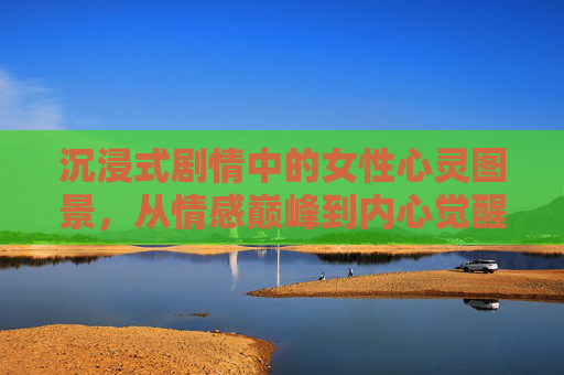 沉浸式剧情中的女性心灵图景,从情感巅峰到内心觉醒——中文字幕的深度解读视角,沉浸式剧情中女性心灵的觉醒之路,从情感巅峰到自我认知的中文字幕解读 沉浸式剧情中的女性心灵图景,从情感巅峰到内心觉醒——中文字幕的深度解读视角,沉浸式剧情中女性心灵的觉醒之路,从情感巅峰到自我认知的中文字幕解读