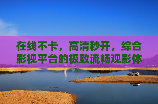 在线不卡,高清秒开,综合影视平台的极致流畅观影体验,极致流畅观影体验,综合影视平台在线不卡高清秒开 在线不卡,高清秒开,综合影视平台的极致流畅观影体验,极致流畅观影体验,综合影视平台在线不卡高清秒开