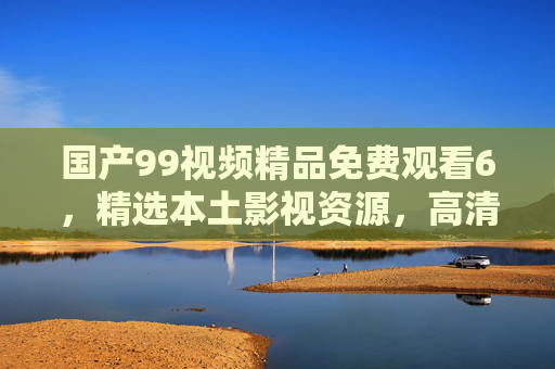 国产99视频精品免费观看6，精选本土影视资源，高清畅享无限精彩，不容错过！国产精品免费观看，高清本土影视精彩无限
