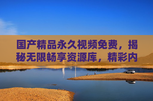 国产精品永久视频免费，揭秘无限畅享资源库，精彩内容触手可及！国产精品永久免费，揭秘无限畅享资源库