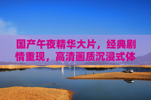 国产午夜精华大片,经典剧情重现,高清画质沉浸式体验,重温光影里的深夜共鸣,国产午夜经典,高清沉浸重温深夜光影共鸣 国产午夜精华大片,经典剧情重现,高清画质沉浸式体验,重温光影里的深夜共鸣,国产午夜经典,高清沉浸重温深夜光影共鸣