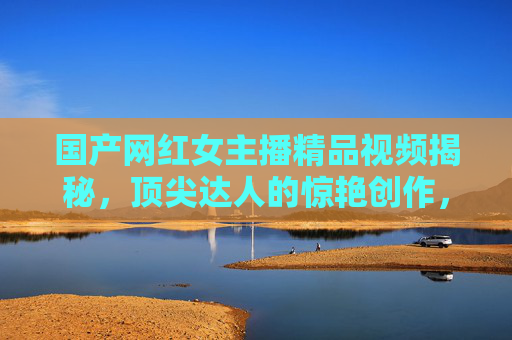 国产网红女主播精品视频揭秘,顶尖达人的惊艳创作,带你沉浸式体验视觉盛宴,国产网红女主播精品视频揭秘,顶尖达人沉浸式视觉盛宴 国产网红女主播精品视频揭秘,顶尖达人的惊艳创作,带你沉浸式体验视觉盛宴,国产网红女主播精品视频揭秘,顶尖达人沉浸式视觉盛宴