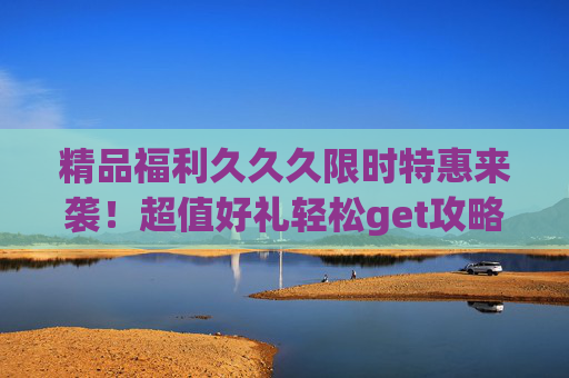 精品福利久久久限时特惠来袭!超值好礼轻松get攻略,速来!限时特惠福利攻略,超值好礼速get! 精品福利久久久限时特惠来袭!超值好礼轻松get攻略,速来!限时特惠福利攻略,超值好礼速get!