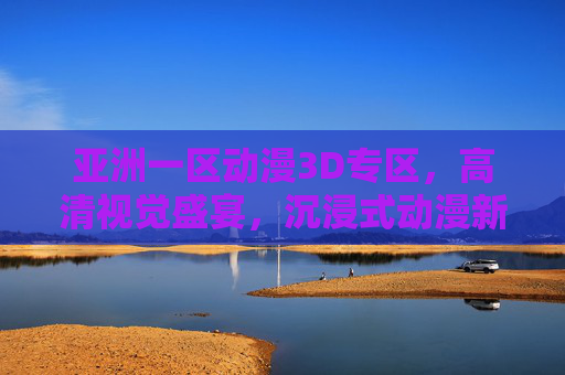 亚洲一区动漫3D专区,高清视觉盛宴,沉浸式动漫新天地,亚洲一区3D动漫,高清沉浸式视觉盛宴 亚洲一区动漫3D专区,高清视觉盛宴,沉浸式动漫新天地,亚洲一区3D动漫,高清沉浸式视觉盛宴