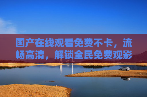 国产在线观看免费不卡,流畅高清,解锁全民免费观影新体验,国产免费不卡流畅高清全民观影新体验 国产在线观看免费不卡,流畅高清,解锁全民免费观影新体验,国产免费不卡流畅高清全民观影新体验