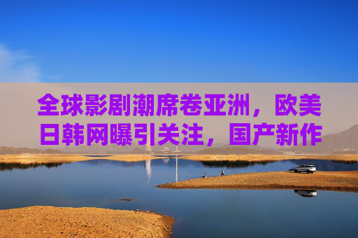 全球影剧潮席卷亚洲，欧美日韩网曝引关注，国产新作如何破局出圈？全球影剧潮席卷亚洲，国产新作如何破局出圈？