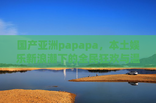 国产亚洲papapa,本土娱乐新浪潮下的全民狂欢与温度共鸣,国产亚洲papapa,本土娱乐新浪潮的全民狂欢与温度共鸣 国产亚洲papapa,本土娱乐新浪潮下的全民狂欢与温度共鸣,国产亚洲papapa,本土娱乐新浪潮的全民狂欢与温度共鸣