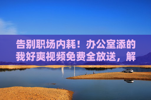 告别职场内耗!办公室添的我好爽视频免费全放送,解压神片+高效技巧,让你爽到高效!告别职场内耗!免费解压神片+高效技巧,让你爽到高效! 告别职场内耗!办公室添的我好爽视频免费全放送,解压神片+高效技巧,让你爽到高效!告别职场内耗!免费解压神片+高效技巧,让你爽到高效!