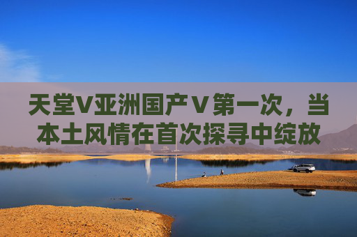 天堂V亚洲国产Ⅴ第一次，当本土风情在首次探寻中绽放精彩之旅，天堂V·亚洲国产首次探寻，本土风情绽放之旅
