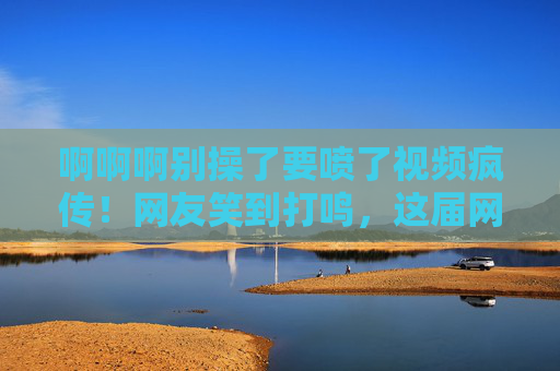 啊啊啊别操了要喷了视频疯传!网友笑到打鸣,这届网友的脑洞太会玩了!要喷了视频疯传!网友笑到打鸣,这届脑洞太会玩了! 啊啊啊别操了要喷了视频疯传!网友笑到打鸣,这届网友的脑洞太会玩了!要喷了视频疯传!网友笑到打鸣,这届脑洞太会玩了!