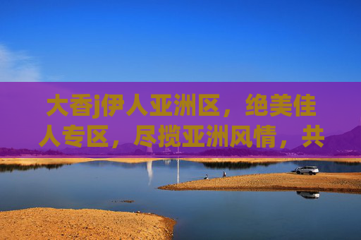 大香j伊人亚洲区,绝美佳人专区,尽揽亚洲风情,共赴视觉盛宴,伊人亚洲风情,绝美佳人视觉盛宴 大香j伊人亚洲区,绝美佳人专区,尽揽亚洲风情,共赴视觉盛宴,伊人亚洲风情,绝美佳人视觉盛宴