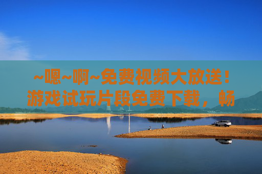 ~嗯~啊~免费视频大放送！游戏试玩片段免费下载，畅享极致乐趣，免费游戏试玩片段大放送，畅享极致乐趣