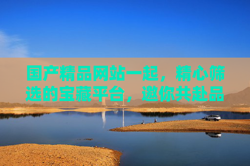 国产精品网站一起,精心筛选的宝藏平台,邀你共赴品质时光,国产精品宝藏平台,共赴品质时光 国产精品网站一起,精心筛选的宝藏平台,邀你共赴品质时光,国产精品宝藏平台,共赴品质时光
