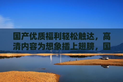 国产优质福利轻松触达,高清内容为想象插上翅膀,国产优质福利轻松触达,高清内容放飞想象 国产优质福利轻松触达,高清内容为想象插上翅膀,国产优质福利轻松触达,高清内容放飞想象