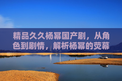 精品久久杨幂国产剧,从角色到剧情,解析杨幂的荧幕魅力与国剧精品之路,杨幂荧幕魅力与国剧精品之路,从角色到剧情的深度解析 精品久久杨幂国产剧,从角色到剧情,解析杨幂的荧幕魅力与国剧精品之路,杨幂荧幕魅力与国剧精品之路,从角色到剧情的深度解析