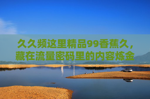 久久频这里精品99香蕉久,藏在流量密码里的内容炼金术,为何让人停不下来?藏在流量密码里的内容炼金术,为何让人停不下来? 久久频这里精品99香蕉久,藏在流量密码里的内容炼金术,为何让人停不下来?藏在流量密码里的内容炼金术,为何让人停不下来?