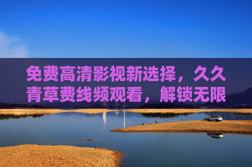 免费高清影视新选择,久久青草费线频观看,解锁无限精彩!免费高清影视新选择,解锁无限精彩! 免费高清影视新选择,久久青草费线频观看,解锁无限精彩!免费高清影视新选择,解锁无限精彩!