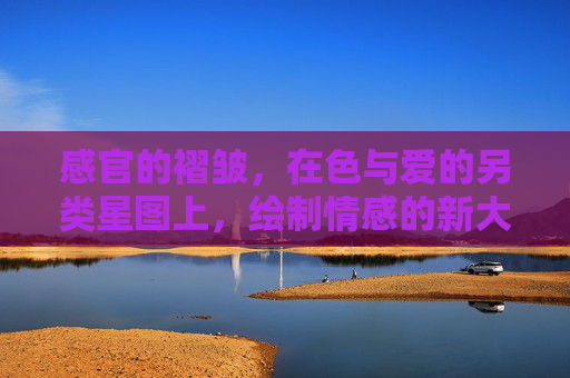 感官的褶皱,在色与爱的另类星图上,绘制情感的新大陆,感官褶皱,色与爱的另类星图与情感新大陆 感官的褶皱,在色与爱的另类星图上,绘制情感的新大陆,感官褶皱,色与爱的另类星图与情感新大陆