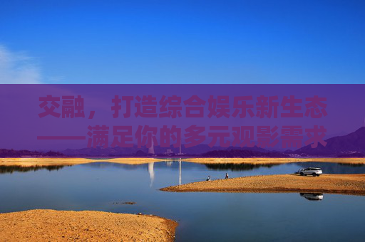 交融,打造综合娱乐新生态——满足你的多元观影需求,交融新生态,多元观影的娱乐新主场 交融,打造综合娱乐新生态——满足你的多元观影需求,交融新生态,多元观影的娱乐新主场