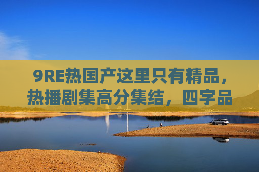 9RE热国产这里只有精品，热播剧集高分集结，四字品质保证，六字独家解析推荐，9RE热国产精品，高分剧集独家解析推荐