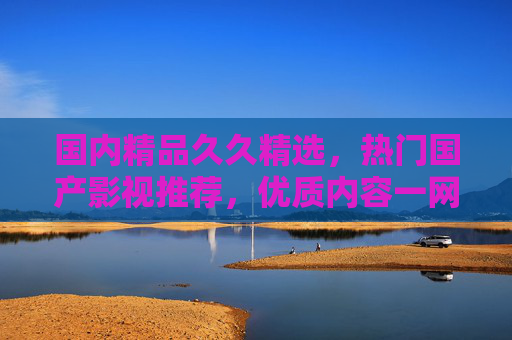 国内精品久久精选,热门国产影视推荐,优质内容一网打尽,国内精品影视热门推荐,优质内容一网打尽 国内精品久久精选,热门国产影视推荐,优质内容一网打尽,国内精品影视热门推荐,优质内容一网打尽