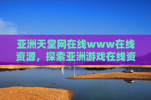 亚洲天堂网在线www在线资源,探索亚洲游戏在线资源库的多元魅力,亚洲天堂网,亚洲游戏在线资源库的多元魅力 亚洲天堂网在线www在线资源,探索亚洲游戏在线资源库的多元魅力,亚洲天堂网,亚洲游戏在线资源库的多元魅力