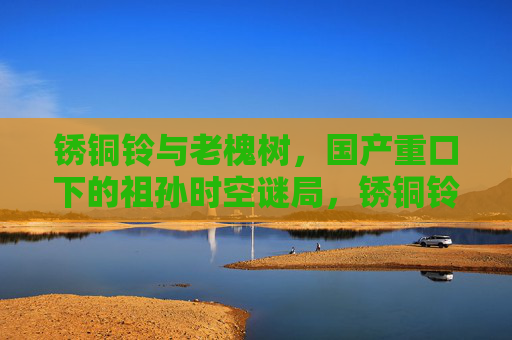 锈铜铃与老槐树,国产重口下的祖孙时空谜局,锈铜铃与老槐树,国产重口祖孙时空谜局 锈铜铃与老槐树,国产重口下的祖孙时空谜局,锈铜铃与老槐树,国产重口祖孙时空谜局