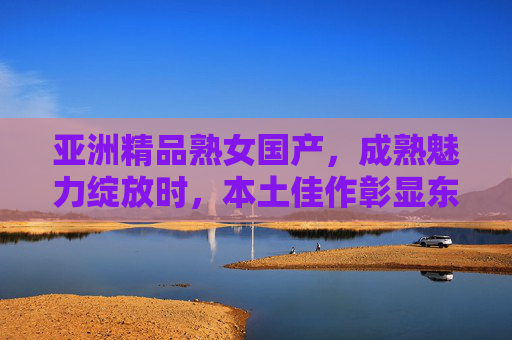 亚洲精品熟女国产,成熟魅力绽放时,本土佳作彰显东方韵味与独特品味,亚洲精品熟女国产,成熟魅力绽放,东方韵味独特品味 亚洲精品熟女国产,成熟魅力绽放时,本土佳作彰显东方韵味与独特品味,亚洲精品熟女国产,成熟魅力绽放,东方韵味独特品味