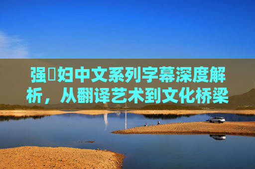 强奷妇中文系列字幕深度解析,从翻译艺术到文化桥梁,解锁影视字幕的多元价值,强奷妇字幕多元价值解析,从翻译艺术到文化桥梁 强奷妇中文系列字幕深度解析,从翻译艺术到文化桥梁,解锁影视字幕的多元价值,强奷妇字幕多元价值解析,从翻译艺术到文化桥梁