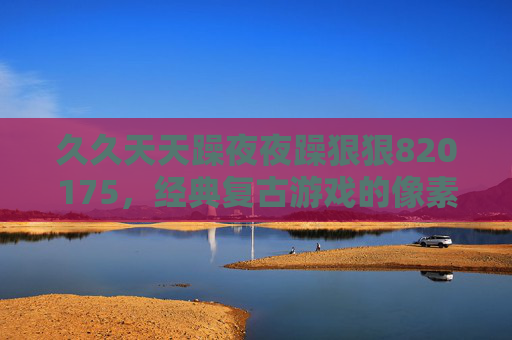 久久天天躁夜夜躁狠狠820175,经典复古游戏的像素狂欢,重温日夜畅玩的纯粹乐趣,复古像素日夜狂欢,重温经典游戏的纯粹乐趣 久久天天躁夜夜躁狠狠820175,经典复古游戏的像素狂欢,重温日夜畅玩的纯粹乐趣,复古像素日夜狂欢,重温经典游戏的纯粹乐趣