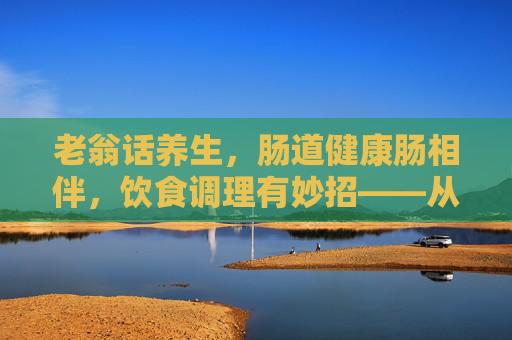 老翁话养生,肠道健康肠相伴,饮食调理有妙招——从防息肉到养菌群,守护生命通道,肠道健康,饮食调理防息肉养菌群,守护生命通道 老翁话养生,肠道健康肠相伴,饮食调理有妙招——从防息肉到养菌群,守护生命通道,肠道健康,饮食调理防息肉养菌群,守护生命通道