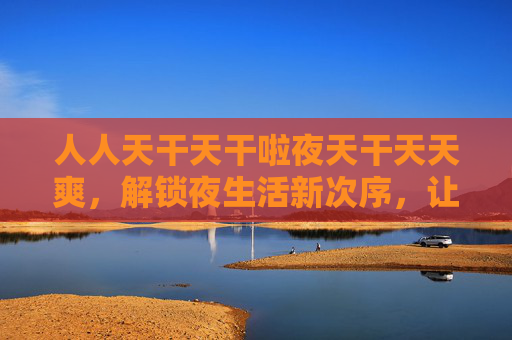 人人天干天干啦夜天干天天爽,解锁夜生活新次序,让每个夜晚都嗨翻天!解锁夜嗨新次序,夜夜都爽翻天! 人人天干天干啦夜天干天天爽,解锁夜生活新次序,让每个夜晚都嗨翻天!解锁夜嗨新次序,夜夜都爽翻天!
