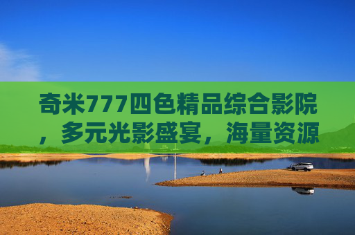 奇米777四色精品综合影院,多元光影盛宴,海量资源一网打尽,邀您共探精彩世界,奇米777四色精品综合影院,多元光影盛宴,海量资源共探精彩世界 奇米777四色精品综合影院,多元光影盛宴,海量资源一网打尽,邀您共探精彩世界,奇米777四色精品综合影院,多元光影盛宴,海量资源共探精彩世界