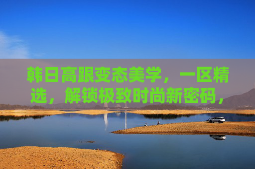 韩日高跟变态美学,一区精选,解锁极致时尚新密码,韩日高跟变态美学,一区精选解锁极致时尚新密码 韩日高跟变态美学,一区精选,解锁极致时尚新密码,韩日高跟变态美学,一区精选解锁极致时尚新密码