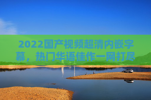 2022国产视频超清内嵌字幕,热门华语佳作一网打尽,精彩不容错过!2022国产热门华语佳作,超清内嵌字幕,一网打尽精彩 2022国产视频超清内嵌字幕,热门华语佳作一网打尽,精彩不容错过!2022国产热门华语佳作,超清内嵌字幕,一网打尽精彩