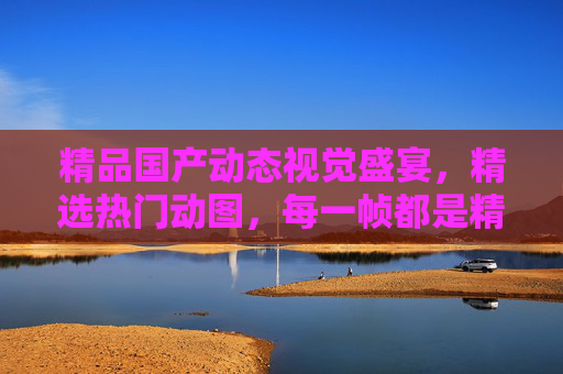 精品国产动态视觉盛宴,精选热门动图,每一帧都是精彩瞬间,国产动态视觉盛宴,精选热门动图,帧帧精彩 精品国产动态视觉盛宴,精选热门动图,每一帧都是精彩瞬间,国产动态视觉盛宴,精选热门动图,帧帧精彩