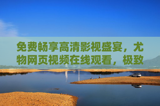免费畅享高清影视盛宴,尤物网页视频在线观看,极致视听体验不打烊,尤物网页视频,免费畅享高清影视,极致视听体验不打烊 免费畅享高清影视盛宴,尤物网页视频在线观看,极致视听体验不打烊,尤物网页视频,免费畅享高清影视,极致视听体验不打烊