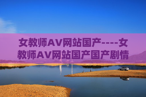 女教师AV网站国产----女教师AV网站国产国产剧情引发热议,教师角色演绎独特魅力,赶快加入讨论吧!国产女教师剧情引发热议,角色魅力引讨论 女教师AV网站国产----女教师AV网站国产国产剧情引发热议,教师角色演绎独特魅力,赶快加入讨论吧!国产女教师剧情引发热议,角色魅力引讨论